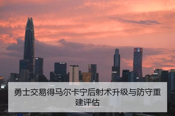 勇士交易得马尔卡宁后射术升级与防守重建评估